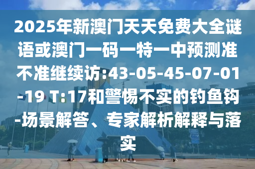 2025年新澳門天天免費(fèi)大全謎語或澳門一碼一特一中預(yù)測準(zhǔn)不準(zhǔn)繼續(xù)訪:43-05-45-07-01-19 T:17和警惕不實(shí)的釣魚鉤-場景解答、專家解析解釋與落實(shí)