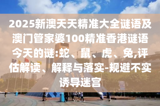 2025新澳天天精準大全謎語及澳門管家婆100精準香港謎語今天的謎:蛇、鼠、虎、兔,評估解讀、解釋與落實-規(guī)避不實誘導迷宮