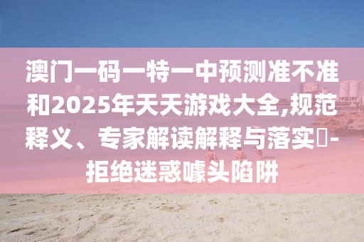 澳門一碼一特一中預(yù)測準(zhǔn)不準(zhǔn)和2025年天天游戲大全,規(guī)范釋義、專家解讀解釋與落實?-拒絕迷惑噱頭陷阱