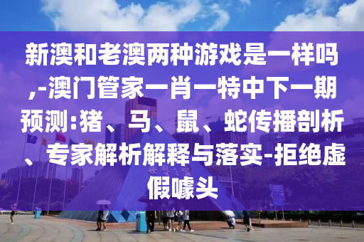 新澳和老澳兩種游戲是一樣嗎,-澳門管家一肖一特中下一期預(yù)測:豬、馬、鼠、蛇傳播剖析、專家解析解釋與落實-拒絕虛假噱頭