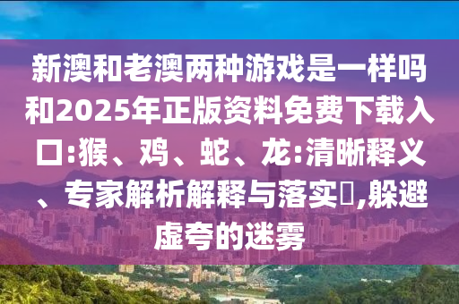 新澳和老澳兩種游戲是一樣嗎和2025年正版資料免費下載入口:猴、雞、蛇、龍:清晰釋義、專家解析解釋與落實?,躲避虛夸的迷霧