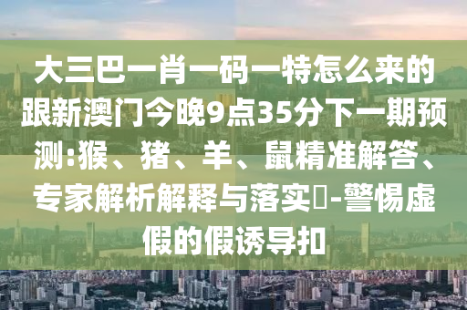 大三巴一肖一碼一特怎么來的跟新澳門今晚9點35分下一期預(yù)測:猴、豬、羊、鼠精準(zhǔn)解答、專家解析解釋與落實?-警惕虛假的假誘導(dǎo)扣