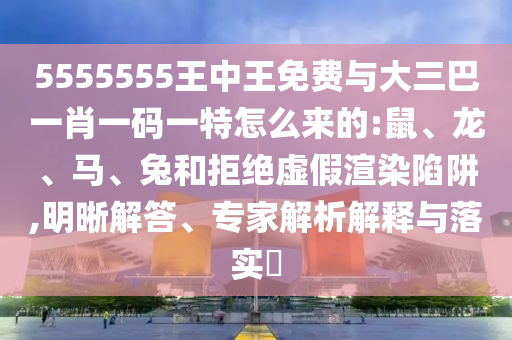 5555555王中王免費與大三巴一肖一碼一特怎么來的:鼠、龍、馬、兔和拒絕虛假渲染陷阱,明晰解答、專家解析解釋與落實?