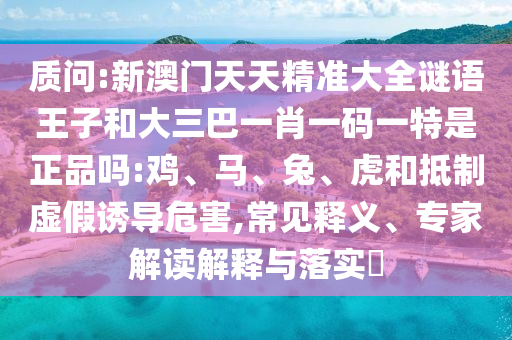 質(zhì)問:新澳門天天精準大全謎語王子和大三巴一肖一碼一特是正品嗎:雞、馬、兔、虎和抵制虛假誘導(dǎo)危害,常見釋義、專家解讀解釋與落實?