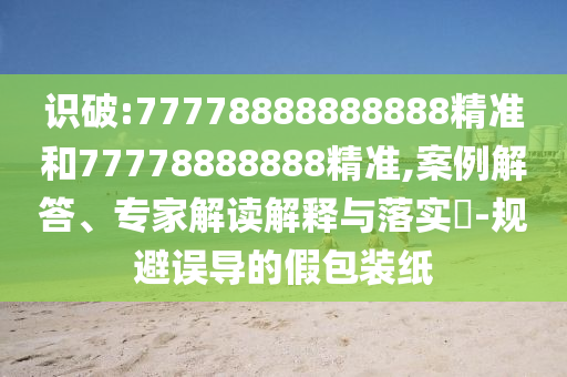 識(shí)破:77778888888888精準(zhǔn)和77778888888精準(zhǔn),案例解答、專(zhuān)家解讀解釋與落實(shí)?-規(guī)避誤導(dǎo)的假包裝紙
