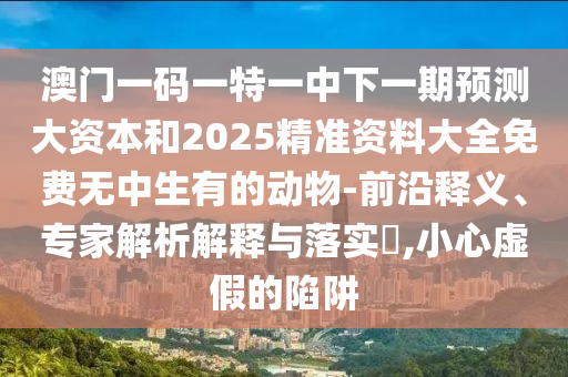 澳門一碼一特一中下一期預(yù)測大資本和2025精準(zhǔn)資料大全免費(fèi)無中生有的動(dòng)物-前沿釋義、專家解析解釋與落實(shí)?,小心虛假的陷阱
