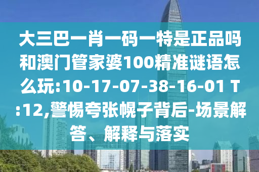 大三巴一肖一碼一特是正品嗎和澳門管家婆100精準(zhǔn)謎語怎么玩:10-17-07-38-16-01 T:12,警惕夸張幌子背后-場景解答、解釋與落實(shí)