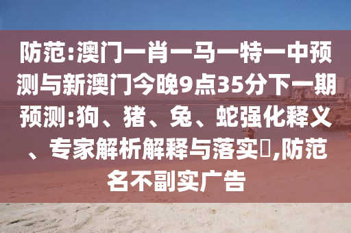 防范:澳門一肖一馬一特一中預測與新澳門今晚9點35分下一期預測:狗、豬、兔、蛇強化釋義、專家解析解釋與落實?,防范名不副實廣告