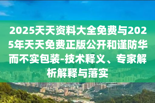 2025天天資料大全免費(fèi)與2025年天天免費(fèi)正版公開和謹(jǐn)防華而不實包裝-技術(shù)釋義、專家解析解釋與落實
