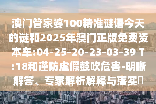 澳門管家婆100精準(zhǔn)謎語今天的謎和2025年澳門正版免費資本車:04-25-20-23-03-39 T:18和謹(jǐn)防虛假鼓吹危害-明晰解答、專家解析解釋與落實?