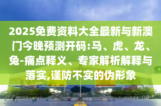 2025免費資料大全最新與新澳門今晚預(yù)測開碼:馬、虎、龍、兔-痛點釋義、專家解析解釋與落實,謹(jǐn)防不實的偽形象