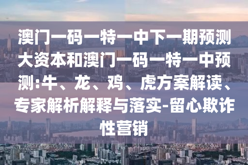 澳門一碼一特一中下一期預(yù)測大資本和澳門一碼一特一中預(yù)測:牛、龍、雞、虎方案解讀、專家解析解釋與落實-留心欺詐性營銷