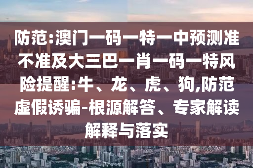 防范:澳門一碼一特一中預(yù)測準(zhǔn)不準(zhǔn)及大三巴一肖一碼一特風(fēng)險提醒:牛、龍、虎、狗,防范虛假誘騙-根源解答、專家解讀解釋與落實