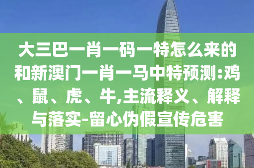 大三巴一肖一碼一特怎么來的和新澳門一肖一馬中特預(yù)測:雞、鼠、虎、牛,主流釋義、解釋與落實(shí)-留心偽假宣傳危害