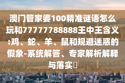 澳門管家婆100精準(zhǔn)謎語怎么玩和77777788888王中王含義:雞、蛇、羊、鼠和規(guī)避迷惑的假象-系統(tǒng)解答、專家解析解釋與落實(shí)?