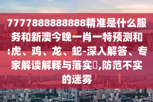7777888888888精準(zhǔn)是什么服務(wù)和新澳今晚一肖一特預(yù)測和:虎、雞、龍、蛇-深入解答、專家解讀解釋與落實?,防范不實的迷霧