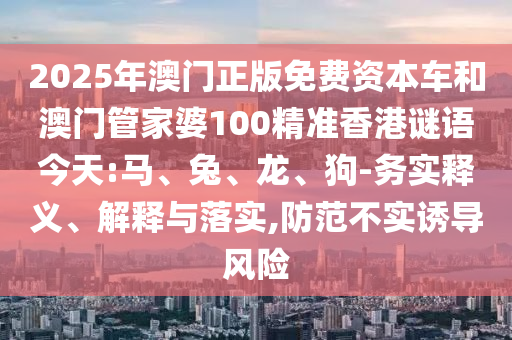 2025年澳門正版免費(fèi)資本車和澳門管家婆100精準(zhǔn)香港謎語今天:馬、兔、龍、狗-務(wù)實(shí)釋義、解釋與落實(shí),防范不實(shí)誘導(dǎo)風(fēng)險(xiǎn)
