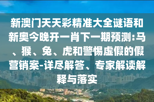 新澳門天天彩精準(zhǔn)大全謎語(yǔ)和新奧今晚開一肖下一期預(yù)測(cè):馬、猴、兔、虎和警惕虛假的假營(yíng)銷案-詳盡解答、專家解讀解釋與落實(shí)