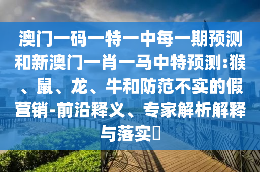 澳門一碼一特一中每一期預(yù)測和新澳門一肖一馬中特預(yù)測:猴、鼠、龍、牛和防范不實(shí)的假營銷-前沿釋義、專家解析解釋與落實(shí)?