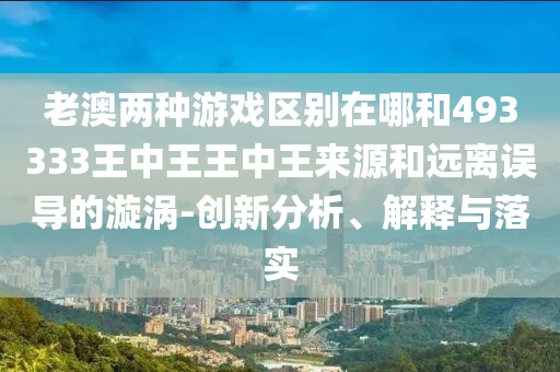 老澳兩種游戲區(qū)別在哪和493333王中王王中王來源和遠(yuǎn)離誤導(dǎo)的漩渦-創(chuàng)新分析、解釋與落實