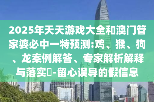 2025年天天游戲大全和澳門管家婆必中一特預(yù)測(cè):雞、猴、狗、龍案例解答、專家解析解釋與落實(shí)?-留心誤導(dǎo)的假信息