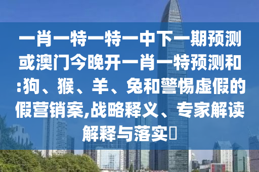 一肖一特一特一中下一期預(yù)測(cè)或澳門今晚開一肖一特預(yù)測(cè)和:狗、猴、羊、兔和警惕虛假的假營(yíng)銷案,戰(zhàn)略釋義、專家解讀解釋與落實(shí)?