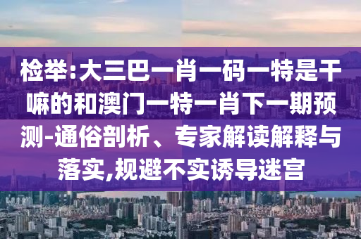 檢舉:大三巴一肖一碼一特是干嘛的和澳門一特一肖下一期預(yù)測-通俗剖析、專家解讀解釋與落實(shí),規(guī)避不實(shí)誘導(dǎo)迷宮