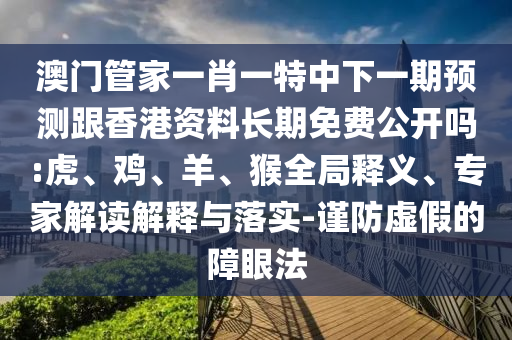 澳門管家一肖一特中下一期預(yù)測(cè)跟香港資料長(zhǎng)期免費(fèi)公開嗎:虎、雞、羊、猴全局釋義、專家解讀解釋與落實(shí)-謹(jǐn)防虛假的障眼法