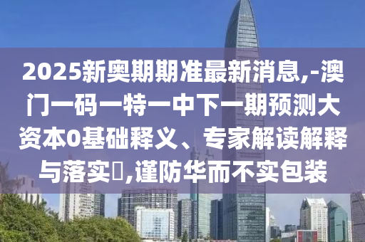 2025新奧期期準最新消息,-澳門一碼一特一中下一期預測大資本0基礎釋義、專家解讀解釋與落實?,謹防華而不實包裝
