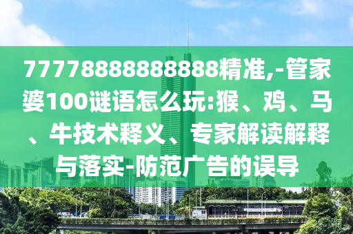 77778888888888精準,-管家婆100謎語怎么玩:猴、雞、馬、牛技術釋義、專家解讀解釋與落實-防范廣告的誤導