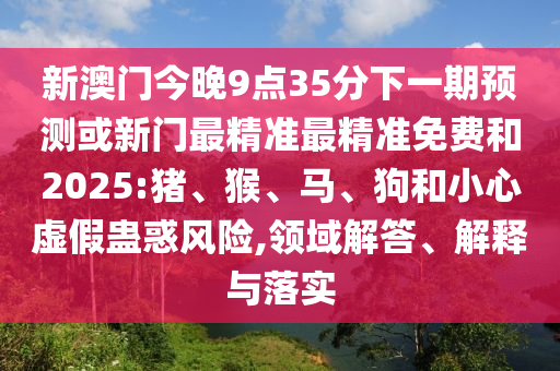 新澳門今晚9點(diǎn)35分下一期預(yù)測(cè)或新門最精準(zhǔn)最精準(zhǔn)免費(fèi)和2025:豬、猴、馬、狗和小心虛假蠱惑風(fēng)險(xiǎn),領(lǐng)域解答、解釋與落實(shí)