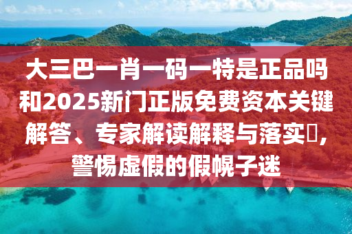 大三巴一肖一碼一特是正品嗎和2025新門正版免費資本關鍵解答、專家解讀解釋與落實?,警惕虛假的假幌子迷