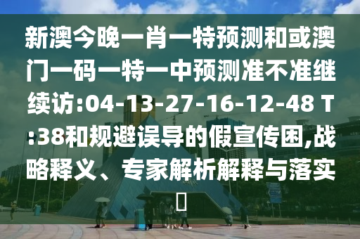 新澳今晚一肖一特預測和或澳門一碼一特一中預測準不準繼續(xù)訪:04-13-27-16-12-48 T:38和規(guī)避誤導的假宣傳困,戰(zhàn)略釋義、專家解析解釋與落實?