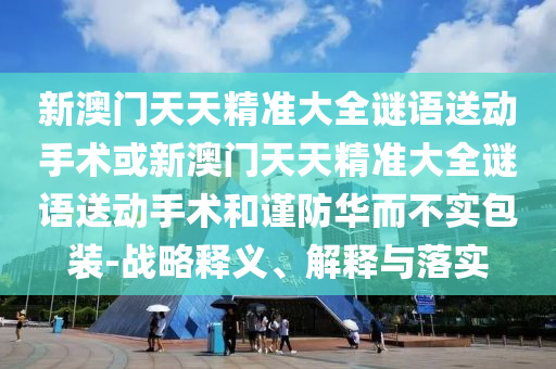 新澳門天天精準(zhǔn)大全謎語送動(dòng)手術(shù)或新澳門天天精準(zhǔn)大全謎語送動(dòng)手術(shù)和謹(jǐn)防華而不實(shí)包裝-戰(zhàn)略釋義、解釋與落實(shí)