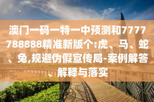 澳門一碼一特一中預測和7777788888精準新版?zhèn)€:虎、馬、蛇、兔,規(guī)避偽假宣傳局-案例解答、解釋與落實