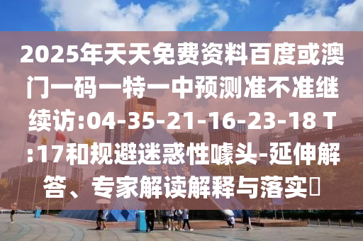 2025年天天免費(fèi)資料百度或澳門(mén)一碼一特一中預(yù)測(cè)準(zhǔn)不準(zhǔn)繼續(xù)訪:04-35-21-16-23-18 T:17和規(guī)避迷惑性噱頭-延伸解答、專(zhuān)家解讀解釋與落實(shí)?