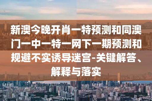 新澳今晚開肖一特預測和同澳門一中一特一網(wǎng)下一期預測和規(guī)避不實誘導迷宮-關(guān)鍵解答、解釋與落實