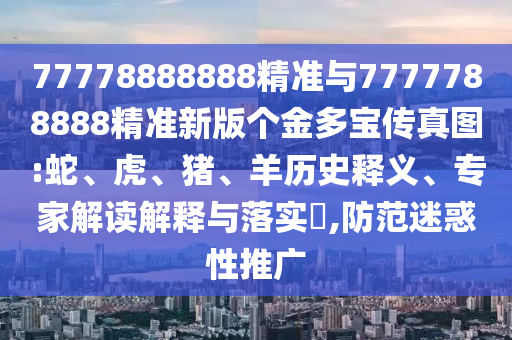 77778888888精準與7777788888精準新版?zhèn)€金多寶傳真圖:蛇、虎、豬、羊歷史釋義、專家解讀解釋與落實?,防范迷惑性推廣