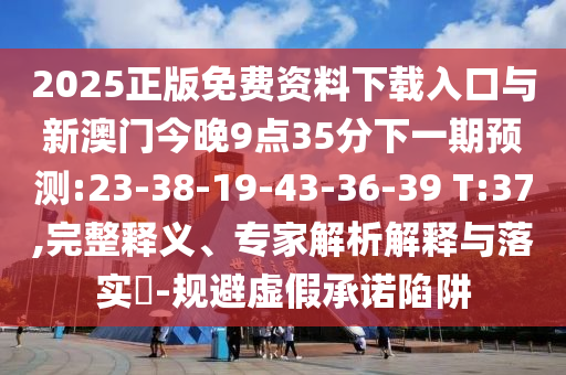 2025正版免費資料下載入口與新澳門今晚9點35分下一期預(yù)測:23-38-19-43-36-39 T:37,完整釋義、專家解析解釋與落實?-規(guī)避虛假承諾陷阱
