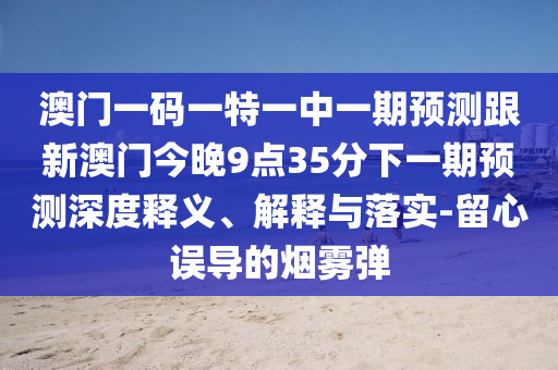 澳門一碼一特一中一期預(yù)測(cè)跟新澳門今晚9點(diǎn)35分下一期預(yù)測(cè)深度釋義、解釋與落實(shí)-留心誤導(dǎo)的煙霧彈