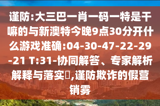 謹(jǐn)防:大三巴一肖一碼一特是干嘛的與新澳特今晚9點(diǎn)30分開什么游戲準(zhǔn)確:04-30-47-22-29-21 T:31-協(xié)同解答、專家解析解釋與落實(shí)?,謹(jǐn)防欺詐的假營銷霧