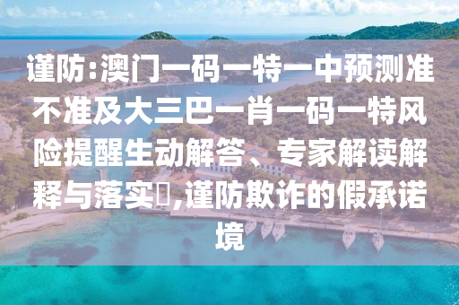 謹(jǐn)防:澳門(mén)一碼一特一中預(yù)測(cè)準(zhǔn)不準(zhǔn)及大三巴一肖一碼一特風(fēng)險(xiǎn)提醒生動(dòng)解答、專(zhuān)家解讀解釋與落實(shí)?,謹(jǐn)防欺詐的假承諾境