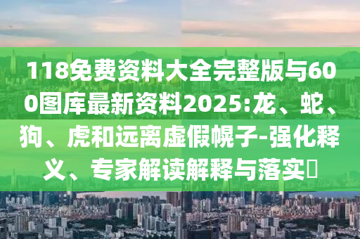 118免費(fèi)資料大全完整版與600圖庫(kù)最新資料2025:龍、蛇、狗、虎和遠(yuǎn)離虛假幌子-強(qiáng)化釋義、專家解讀解釋與落實(shí)?
