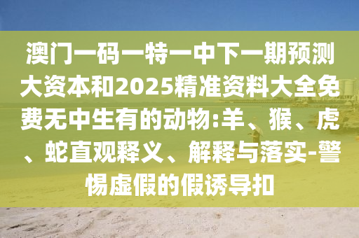 澳門一碼一特一中下一期預(yù)測大資本和2025精準(zhǔn)資料大全免費(fèi)無中生有的動物:羊、猴、虎、蛇直觀釋義、解釋與落實(shí)-警惕虛假的假誘導(dǎo)扣