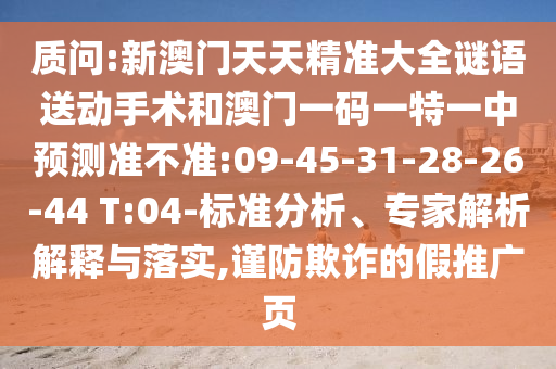 質(zhì)問:新澳門天天精準(zhǔn)大全謎語送動手術(shù)和澳門一碼一特一中預(yù)測準(zhǔn)不準(zhǔn):09-45-31-28-26-44 T:04-標(biāo)準(zhǔn)分析、專家解析解釋與落實,謹(jǐn)防欺詐的假推廣頁