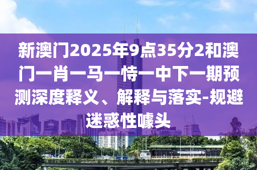 新澳門2025年9點(diǎn)35分2和澳門一肖一馬一恃一中下一期預(yù)測深度釋義、解釋與落實(shí)-規(guī)避迷惑性噱頭