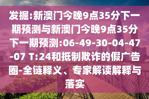 發(fā)掘:新澳門今晚9點(diǎn)35分下一期預(yù)測(cè)與新澳門今晚9點(diǎn)35分下一期預(yù)測(cè):06-49-30-04-47-07 T:24和抵制欺詐的假廣告圈-全鏈釋義、專家解讀解釋與落實(shí)