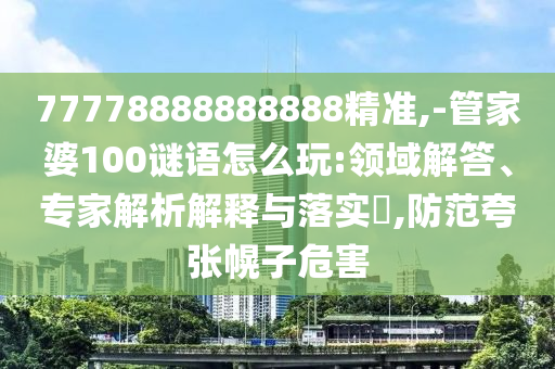 77778888888888精準(zhǔn),-管家婆100謎語怎么玩:領(lǐng)域解答、專家解析解釋與落實?,防范夸張幌子危害