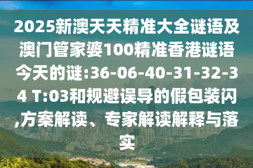 2025新澳天天精準(zhǔn)大全謎語及澳門管家婆100精準(zhǔn)香港謎語今天的謎:36-06-40-31-32-34 T:03和規(guī)避誤導(dǎo)的假包裝閃,方案解讀、專家解讀解釋與落實