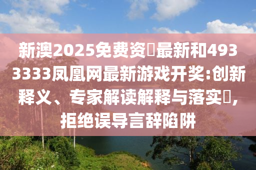 新澳2025免費(fèi)資枓最新和4933333鳳凰網(wǎng)最新游戲開(kāi)獎(jiǎng):創(chuàng)新釋義、專(zhuān)家解讀解釋與落實(shí)?,拒絕誤導(dǎo)言辭陷阱